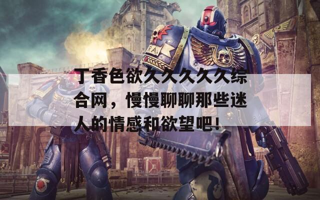 丁香色欲久久久久久综合网，慢慢聊聊那些迷人的情感和欲望吧！