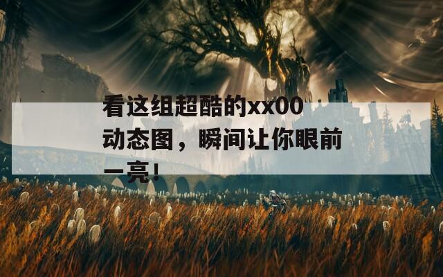 看这组超酷的xx00动态图，瞬间让你眼前一亮！
