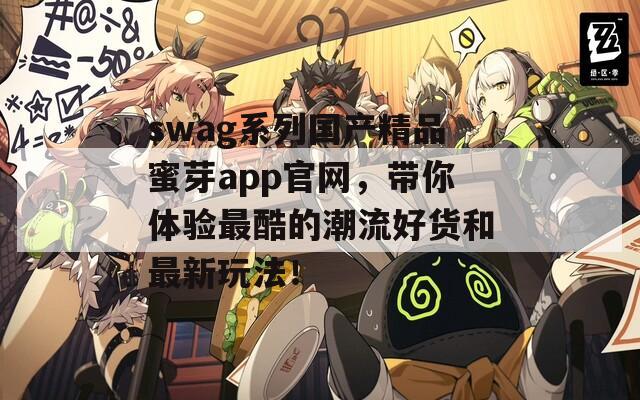 swag系列国产精品蜜芽app官网，带你体验最酷的潮流好货和最新玩法！