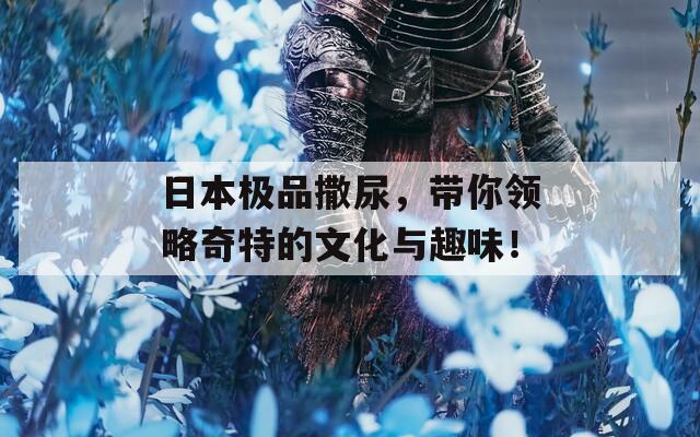 日本极品撒尿，带你领略奇特的文化与趣味！