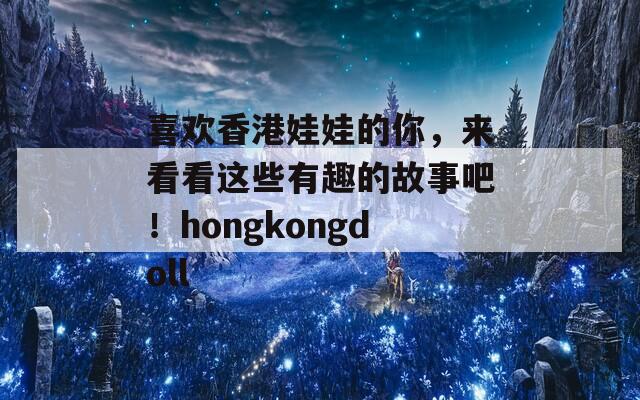 喜欢香港娃娃的你，来看看这些有趣的故事吧！hongkongdoll
