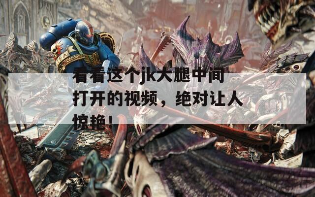 看看这个jk大腿中间打开的视频，绝对让人惊艳！