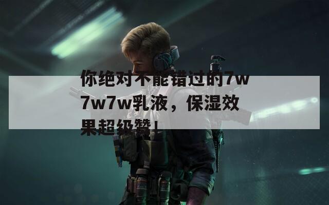 你绝对不能错过的7w7w7w乳液，保湿效果超级赞！