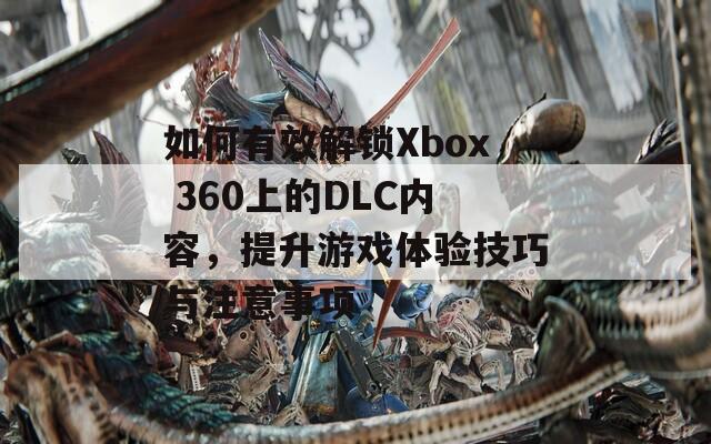 如何有效解锁Xbox 360上的DLC内容，提升游戏体验技巧与注意事项