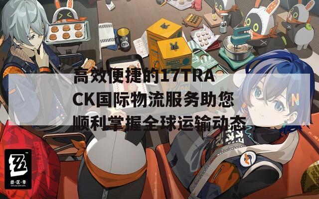 高效便捷的17TRACK国际物流服务助您顺利掌握全球运输动态
