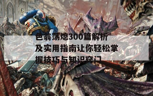 色翁荡熄300篇解析及实用指南让你轻松掌握技巧与知识窍门