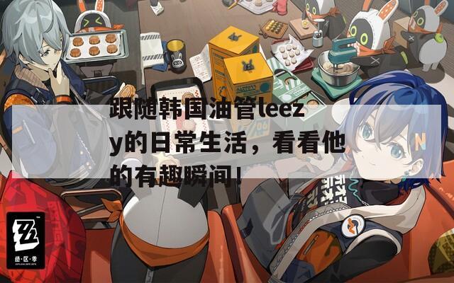 跟随韩国油管leezy的日常生活，看看他的有趣瞬间！