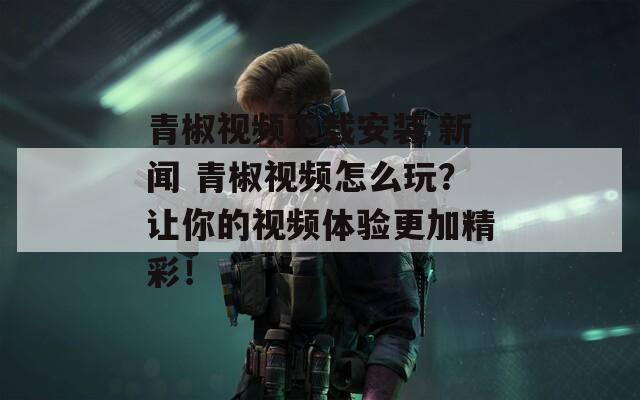 青椒视频下载安装 新闻 青椒视频怎么玩？让你的视频体验更加精彩！
