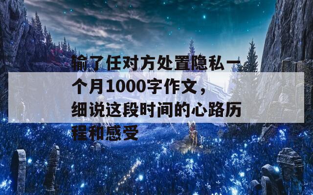 输了任对方处置隐私一个月1000字作文，细说这段时间的心路历程和感受