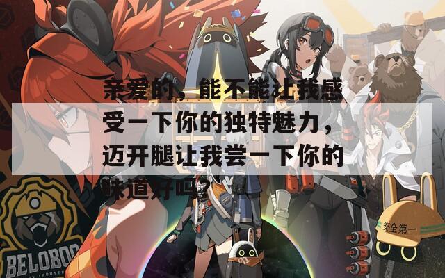 亲爱的，能不能让我感受一下你的独特魅力，迈开腿让我尝一下你的味道好吗？