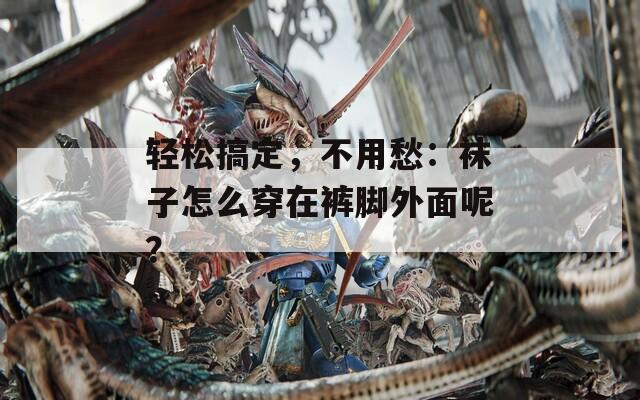 轻松搞定，不用愁：袜子怎么穿在裤脚外面呢？