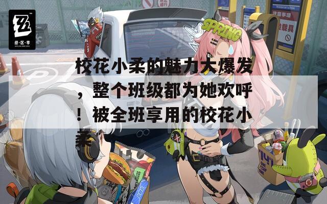 校花小柔的魅力大爆发，整个班级都为她欢呼！被全班享用的校花小柔