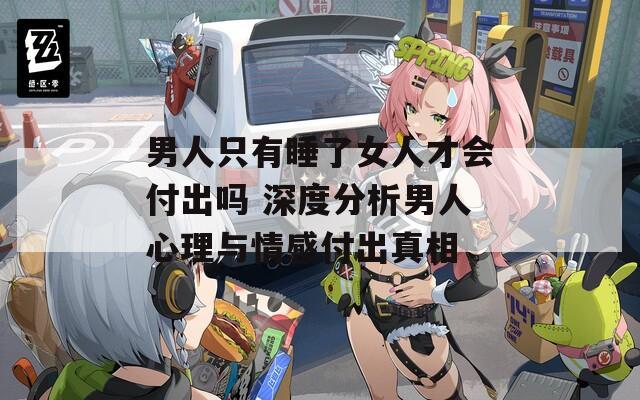 男人只有睡了女人才会付出吗 深度分析男人心理与情感付出真相