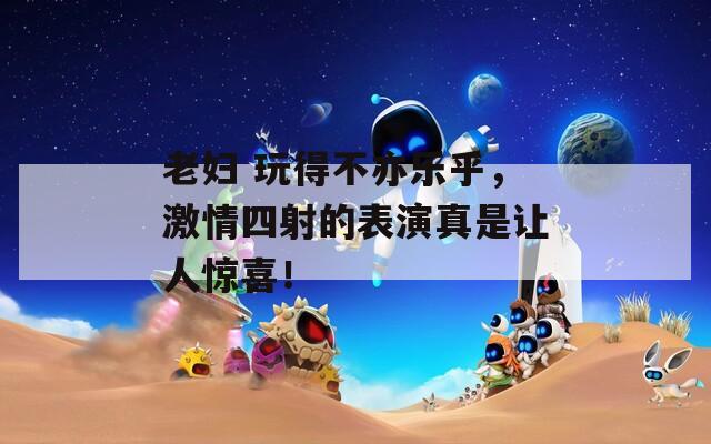 老妇 玩得不亦乐乎，激情四射的表演真是让人惊喜！