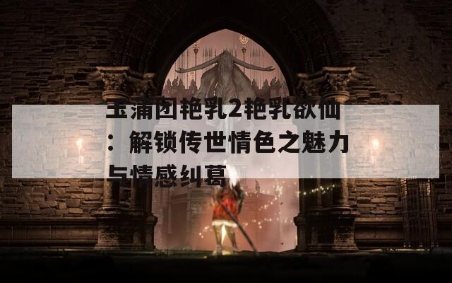 玉蒲团艳乳2艳乳欲仙：解锁传世情色之魅力与情感纠葛