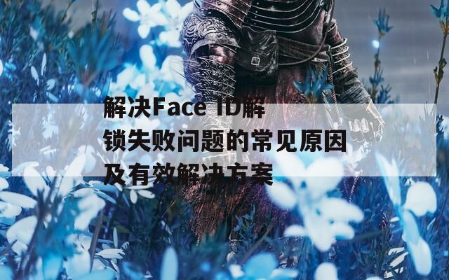 解决Face ID解锁失败问题的常见原因及有效解决方案