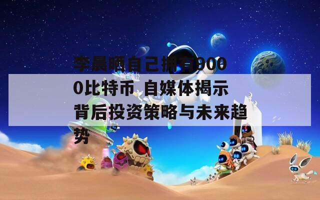 李晨晒自己拥有9000比特币 自媒体揭示背后投资策略与未来趋势