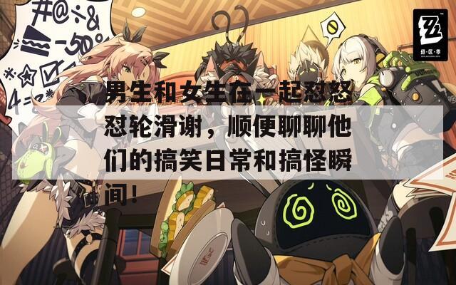 男生和女生在一起怼怒怼轮滑谢，顺便聊聊他们的搞笑日常和搞怪瞬间！