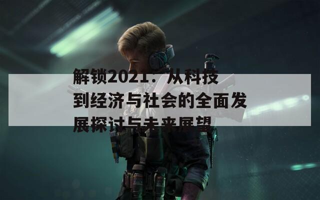 解锁2021：从科技到经济与社会的全面发展探讨与未来展望
