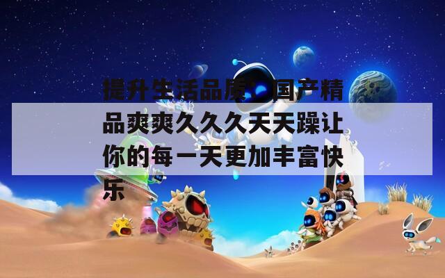 提升生活品质：国产精品爽爽久久久天天躁让你的每一天更加丰富快乐