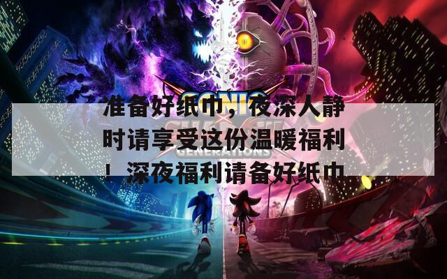 准备好纸巾，夜深人静时请享受这份温暖福利！深夜福利请备好纸巾