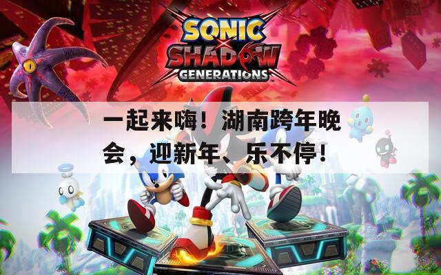 一起来嗨！湖南跨年晚会，迎新年、乐不停！