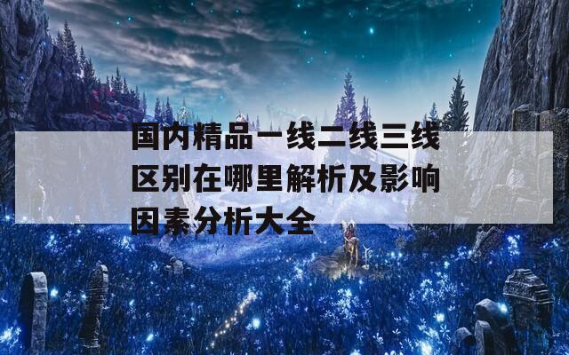 国内精品一线二线三线区别在哪里解析及影响因素分析大全