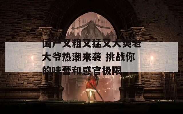 国产又粗又猛又大爽老大爷热潮来袭 挑战你的味蕾和感官极限