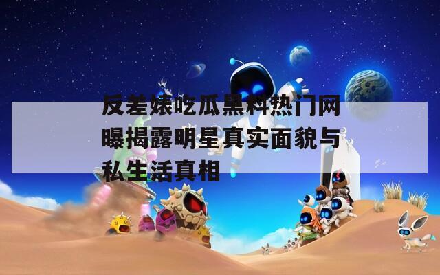 反差婊吃瓜黑料热门网曝揭露明星真实面貌与私生活真相