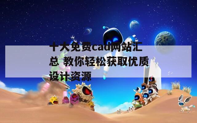 十大免费cad网站汇总 教你轻松获取优质设计资源