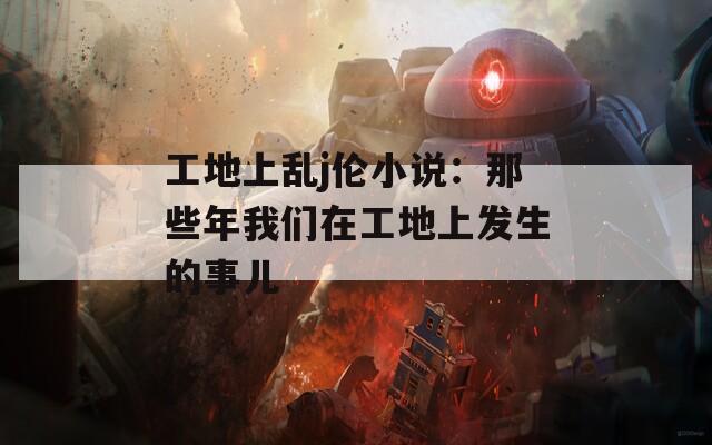 工地上乱j伦小说：那些年我们在工地上发生的事儿