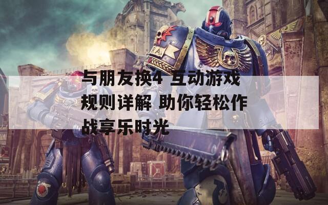 与朋友换4 互动游戏规则详解 助你轻松作战享乐时光