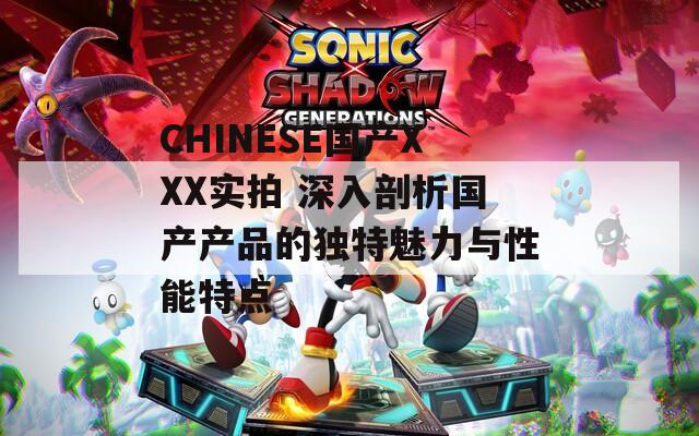 CHINESE国产XXX实拍 深入剖析国产产品的独特魅力与性能特点