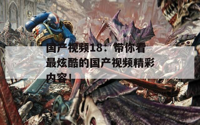 国产视频18：带你看最炫酷的国产视频精彩内容！