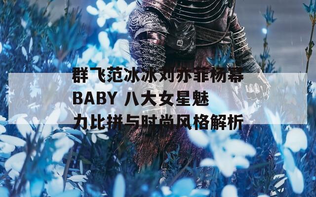 群飞范冰冰刘亦菲杨幂BABY 八大女星魅力比拼与时尚风格解析