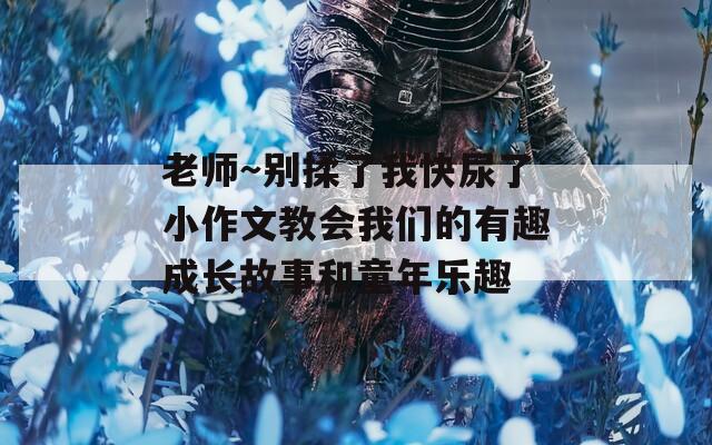 老师～别揉了我快尿了小作文教会我们的有趣成长故事和童年乐趣