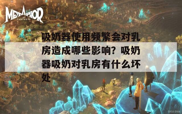 吸奶器使用频繁会对乳房造成哪些影响？吸奶器吸奶对乳房有什么坏处