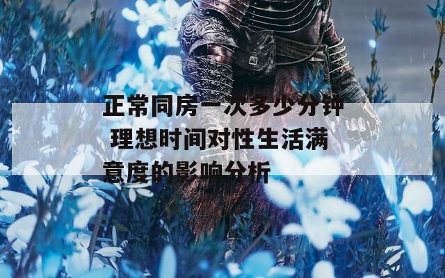 正常同房一次多少分钟 理想时间对性生活满意度的影响分析