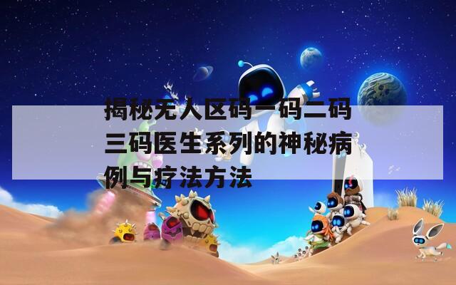 揭秘无人区码一码二码三码医生系列的神秘病例与疗法方法