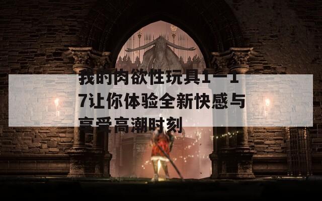 我的肉欲性玩具1一17让你体验全新快感与享受高潮时刻