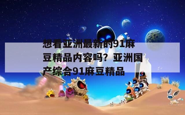 想看亚洲最新的91麻豆精品内容吗？亚洲国产综合91麻豆精品