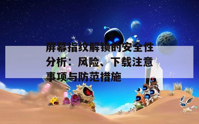 屏幕指纹解锁的安全性分析：风险、下载注意事项与防范措施