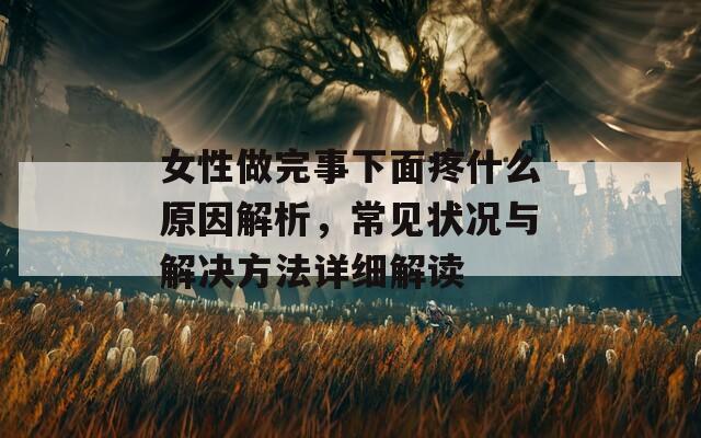 女性做完事下面疼什么原因解析，常见状况与解决方法详细解读
