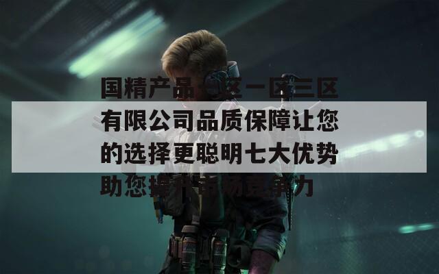 国精产品一区一区三区有限公司品质保障让您的选择更聪明七大优势助您提升市场竞争力