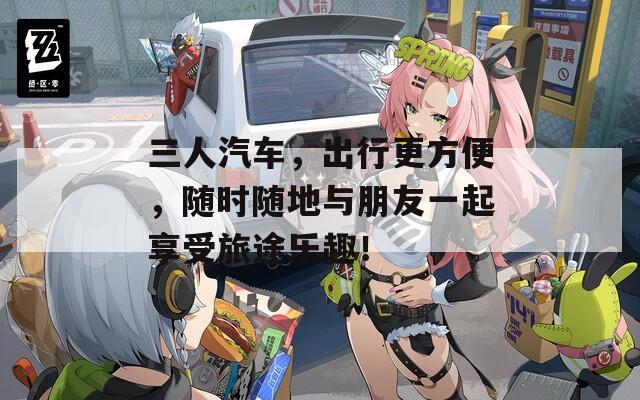 三人汽车，出行更方便，随时随地与朋友一起享受旅途乐趣！