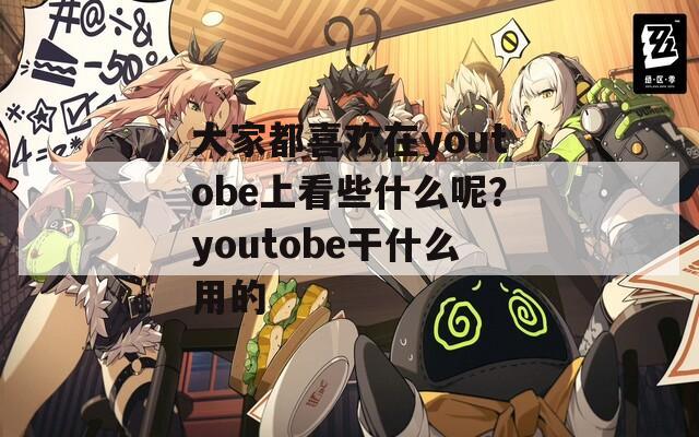 大家都喜欢在youtobe上看些什么呢？youtobe干什么用的