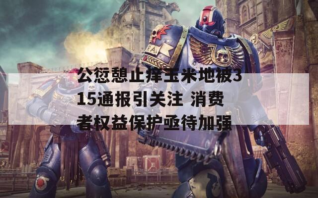 公愆憩止痒玉米地被315通报引关注 消费者权益保护亟待加强