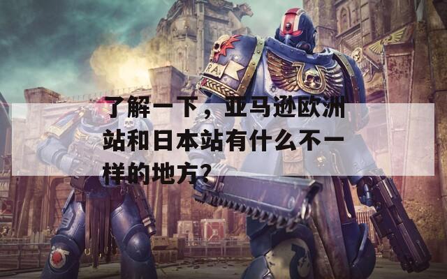 了解一下，亚马逊欧洲站和日本站有什么不一样的地方？