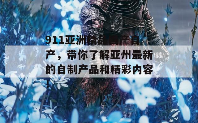911亚洲精品国产自产，带你了解亚州最新的自制产品和精彩内容！