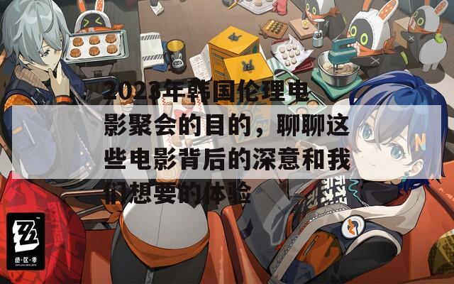 2023年韩国伦理电影聚会的目的，聊聊这些电影背后的深意和我们想要的体验